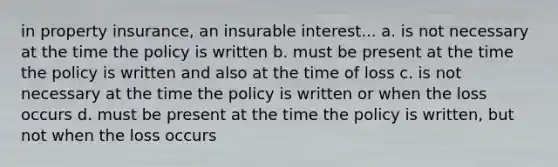 in property insurance, an insurable interest... a. is not necessary at the time the policy is written b. must be present at the time the policy is written and also at the time of loss c. is not necessary at the time the policy is written or when the loss occurs d. must be present at the time the policy is written, but not when the loss occurs