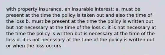 with property insurance, an insurable interest: a. must be present at the time the policy is taken out and also the time of the loss b. must be present at the time the policy is written out but not necessary at the time of the loss c. it is not necessary at the time the policy is written but is necessary at the time of the loss d. it is not necessary at the time of the policy is written out or when the loss occurs