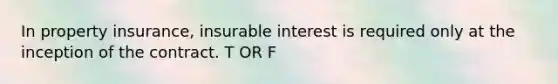 In property insurance, insurable interest is required only at the inception of the contract. T OR F