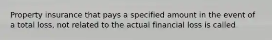 Property insurance that pays a specified amount in the event of a total loss, not related to the actual financial loss is called