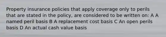 Property insurance policies that apply coverage only to perils that are stated in the policy, are considered to be written on: A A named peril basis B A replacement cost basis C An open perils basis D An actual cash value basis