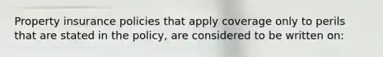 Property insurance policies that apply coverage only to perils that are stated in the policy, are considered to be written on: