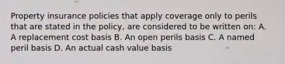 Property insurance policies that apply coverage only to perils that are stated in the policy, are considered to be written on: A. A replacement cost basis B. An open perils basis C. A named peril basis D. An actual cash value basis