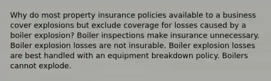 Why do most property insurance policies available to a business cover explosions but exclude coverage for losses caused by a boiler explosion? Boiler inspections make insurance unnecessary. Boiler explosion losses are not insurable. Boiler explosion losses are best handled with an equipment breakdown policy. Boilers cannot explode.