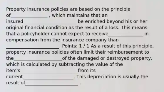 Property insurance policies are based on the principle of________________ , which maintains that an insured_______________________ be enriched beyond his or her original financial condition as the result of a loss. This means that a policyholder cannot expect to receive_______________ in compensation from the insurance company than _______________________. Points: 1 / 1 As a result of this principle, property insurance policies often limit their reimbursement to the_____________________of the damaged or destroyed property, which is calculated by subtracting the value of the item's_________________________from its current______________________. This depreciation is usually the result of_______________________ .