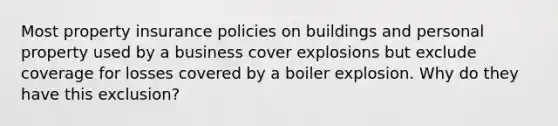 Most property insurance policies on buildings and personal property used by a business cover explosions but exclude coverage for losses covered by a boiler explosion. Why do they have this exclusion?