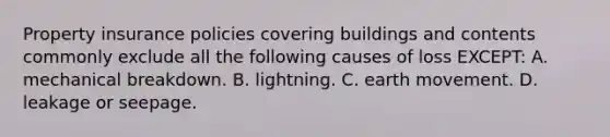 Property insurance policies covering buildings and contents commonly exclude all the following causes of loss EXCEPT: A. mechanical breakdown. B. lightning. C. earth movement. D. leakage or seepage.