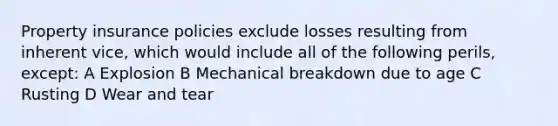 Property insurance policies exclude losses resulting from inherent vice, which would include all of the following perils, except: A Explosion B Mechanical breakdown due to age C Rusting D Wear and tear