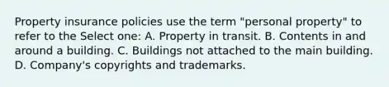 Property insurance policies use the term "personal property" to refer to the Select one: A. Property in transit. B. Contents in and around a building. C. Buildings not attached to the main building. D. Company's copyrights and trademarks.