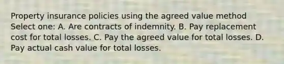 Property insurance policies using the agreed value method Select one: A. Are contracts of indemnity. B. Pay replacement cost for total losses. C. Pay the agreed value for total losses. D. Pay actual cash value for total losses.