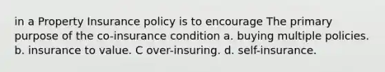 in a Property Insurance policy is to encourage The primary purpose of the co-insurance condition a. buying multiple policies. b. insurance to value. C over-insuring. d. self-insurance.