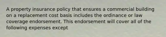 A property insurance policy that ensures a commercial building on a replacement cost basis includes the ordinance or law coverage endorsement. This endorsement will cover all of the following expenses except