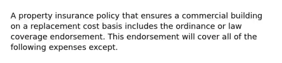 A property insurance policy that ensures a commercial building on a replacement cost basis includes the ordinance or law coverage endorsement. This endorsement will cover all of the following expenses except.