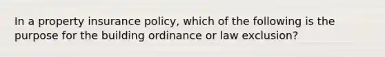 In a property insurance policy, which of the following is the purpose for the building ordinance or law exclusion?