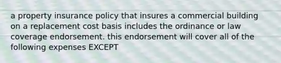 a property insurance policy that insures a commercial building on a replacement cost basis includes the ordinance or law coverage endorsement. this endorsement will cover all of the following expenses EXCEPT