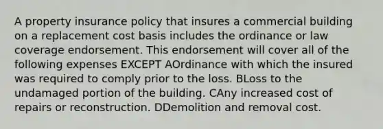 A property insurance policy that insures a commercial building on a replacement cost basis includes the ordinance or law coverage endorsement. This endorsement will cover all of the following expenses EXCEPT AOrdinance with which the insured was required to comply prior to the loss. BLoss to the undamaged portion of the building. CAny increased cost of repairs or reconstruction. DDemolition and removal cost.