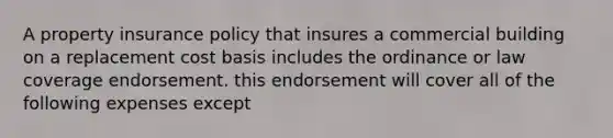 A property insurance policy that insures a commercial building on a replacement cost basis includes the ordinance or law coverage endorsement. this endorsement will cover all of the following expenses except