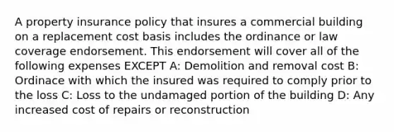 A property insurance policy that insures a commercial building on a replacement cost basis includes the ordinance or law coverage endorsement. This endorsement will cover all of the following expenses EXCEPT A: Demolition and removal cost B: Ordinace with which the insured was required to comply prior to the loss C: Loss to the undamaged portion of the building D: Any increased cost of repairs or reconstruction