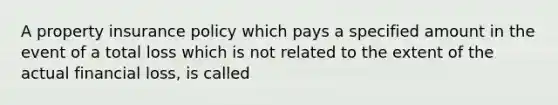 A property insurance policy which pays a specified amount in the event of a total loss which is not related to the extent of the actual financial loss, is called