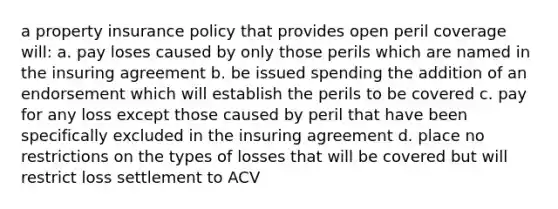 a property insurance policy that provides open peril coverage will: a. pay loses caused by only those perils which are named in the insuring agreement b. be issued spending the addition of an endorsement which will establish the perils to be covered c. pay for any loss except those caused by peril that have been specifically excluded in the insuring agreement d. place no restrictions on the types of losses that will be covered but will restrict loss settlement to ACV