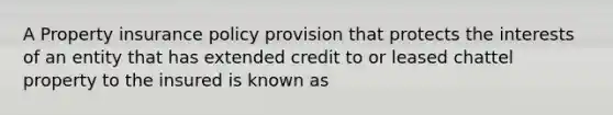 A Property insurance policy provision that protects the interests of an entity that has extended credit to or leased chattel property to the insured is known as