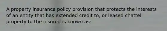 A property insurance policy provision that protects the interests of an entity that has extended credit to, or leased chattel property to the insured is known as: