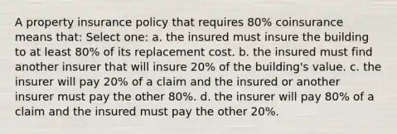 A property insurance policy that requires 80% coinsurance means that: Select one: a. the insured must insure the building to at least 80% of its replacement cost. b. the insured must find another insurer that will insure 20% of the building's value. c. the insurer will pay 20% of a claim and the insured or another insurer must pay the other 80%. d. the insurer will pay 80% of a claim and the insured must pay the other 20%.