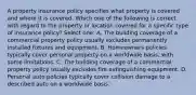 A property insurance policy specifies what property is covered and where it is covered. Which one of the following is correct with regard to the property or location covered for a specific type of insurance policy? Select one: A. The building coverage of a commercial property policy usually excludes permanently installed fixtures and equipment. B. Homeowners policies typically cover personal property on a worldwide basis, with some limitations. C. The building coverage of a commercial property policy usually excludes fire extinguishing equipment. D. Personal auto policies typically cover collision damage to a described auto on a worldwide basis.