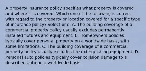 A property insurance policy specifies what property is covered and where it is covered. Which one of the following is correct with regard to the property or location covered for a specific type of insurance policy? Select one: A. The building coverage of a commercial property policy usually excludes permanently installed fixtures and equipment. B. Homeowners policies typically cover personal property on a worldwide basis, with some limitations. C. The building coverage of a commercial property policy usually excludes fire extinguishing equipment. D. Personal auto policies typically cover collision damage to a described auto on a worldwide basis.