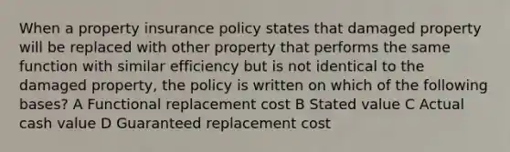 When a property insurance policy states that damaged property will be replaced with other property that performs the same function with similar efficiency but is not identical to the damaged property, the policy is written on which of the following bases? A Functional replacement cost B Stated value C Actual cash value D Guaranteed replacement cost