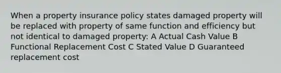 When a property insurance policy states damaged property will be replaced with property of same function and efficiency but not identical to damaged property: A Actual Cash Value B Functional Replacement Cost C Stated Value D Guaranteed replacement cost