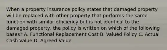 When a property insurance policy states that damaged property will be replaced with other property that performs the same function with similar efficiency but is not identical to the damaged property, the policy is written on which of the following bases? A. Functional Replacement Cost B. Valued Policy C. Actual Cash Value D. Agreed Value