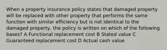 When a property insurance policy states that damaged property will be replaced with other property that performs the same function with similar efficiency but is not identical to the damaged property, the policy is written on which of the following bases? A Functional replacement cost B Stated value C Guaranteed replacement cost D Actual cash value