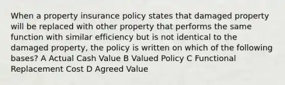 When a property insurance policy states that damaged property will be replaced with other property that performs the same function with similar efficiency but is not identical to the damaged property, the policy is written on which of the following bases? A Actual Cash Value B Valued Policy C Functional Replacement Cost D Agreed Value