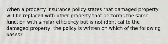 When a property insurance policy states that damaged property will be replaced with other property that performs the same function with similar efficiency but is not identical to the damaged property, the policy is written on which of the following bases?