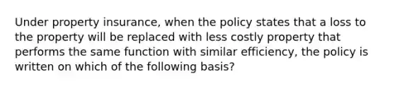Under property insurance, when the policy states that a loss to the property will be replaced with less costly property that performs the same function with similar efficiency, the policy is written on which of the following basis?