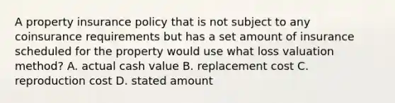 A property insurance policy that is not subject to any coinsurance requirements but has a set amount of insurance scheduled for the property would use what loss valuation method? A. actual cash value B. replacement cost C. reproduction cost D. stated amount