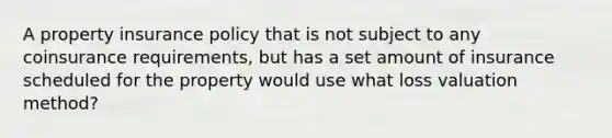 A property insurance policy that is not subject to any coinsurance requirements, but has a set amount of insurance scheduled for the property would use what loss valuation method?