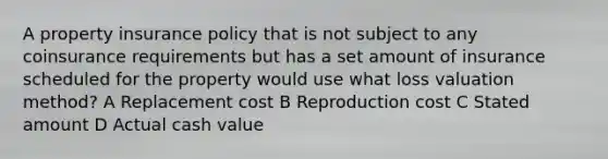 A property insurance policy that is not subject to any coinsurance requirements but has a set amount of insurance scheduled for the property would use what loss valuation method? A Replacement cost B Reproduction cost C Stated amount D Actual cash value