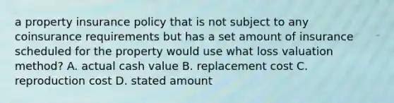 a property insurance policy that is not subject to any coinsurance requirements but has a set amount of insurance scheduled for the property would use what loss valuation method? A. actual cash value B. replacement cost C. reproduction cost D. stated amount