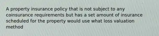 A property insurance policy that is not subject to any coinsurance requirements but has a set amount of insurance scheduled for the property would use what loss valuation method