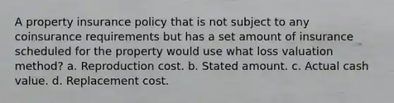 A property insurance policy that is not subject to any coinsurance requirements but has a set amount of insurance scheduled for the property would use what loss valuation method? a. Reproduction cost. b. Stated amount. c. Actual cash value. d. Replacement cost.