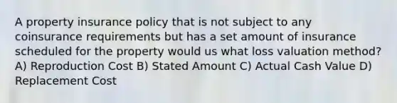 A property insurance policy that is not subject to any coinsurance requirements but has a set amount of insurance scheduled for the property would us what loss valuation method? A) Reproduction Cost B) Stated Amount C) Actual Cash Value D) Replacement Cost