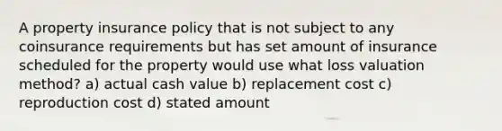 A property insurance policy that is not subject to any coinsurance requirements but has set amount of insurance scheduled for the property would use what loss valuation method? a) actual cash value b) replacement cost c) reproduction cost d) stated amount