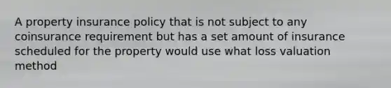 A property insurance policy that is not subject to any coinsurance requirement but has a set amount of insurance scheduled for the property would use what loss valuation method