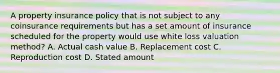 A property insurance policy that is not subject to any coinsurance requirements but has a set amount of insurance scheduled for the property would use white loss valuation method? A. Actual cash value B. Replacement cost C. Reproduction cost D. Stated amount