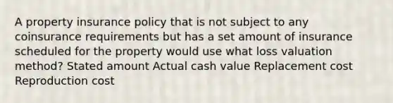 A property insurance policy that is not subject to any coinsurance requirements but has a set amount of insurance scheduled for the property would use what loss valuation method? Stated amount Actual cash value Replacement cost Reproduction cost