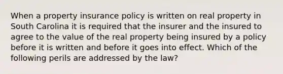 When a property insurance policy is written on real property in South Carolina it is required that the insurer and the insured to agree to the value of the real property being insured by a policy before it is written and before it goes into effect. Which of the following perils are addressed by the law?