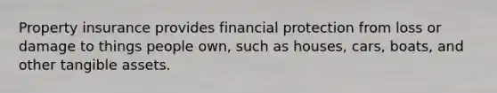 Property insurance provides financial protection from loss or damage to things people own, such as houses, cars, boats, and other tangible assets.