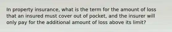 In property insurance, what is the term for the amount of loss that an insured must cover out of pocket, and the insurer will only pay for the additional amount of loss above its limit?